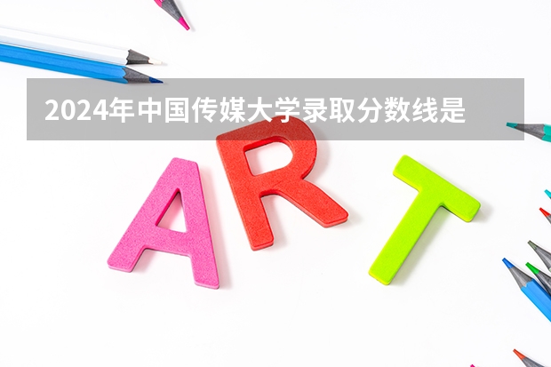 2024年中国传媒大学录取分数线是多少分(附各省录取最低分)
