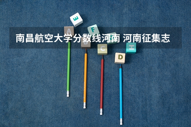 南昌航空大学分数线河南 河南征集志愿的学校名单
