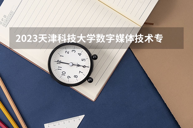 2023天津科技大学数字媒体技术专业分数线及历年分数线汇总