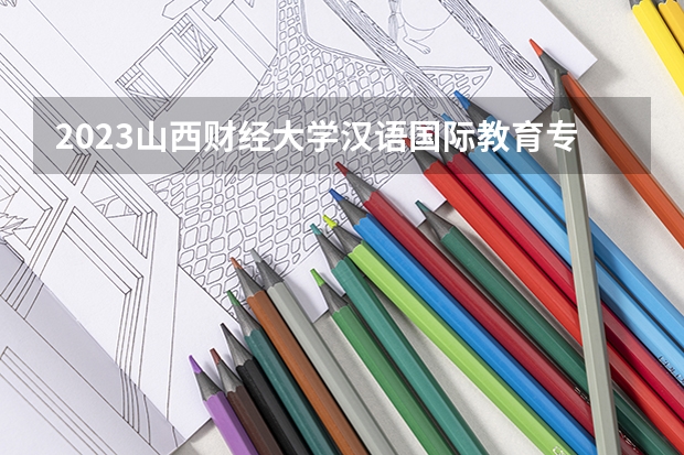 2023山西财经大学汉语国际教育专业分数线及历年分数线汇总