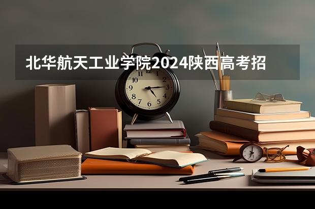 北华航天工业学院2024陕西高考招生计划 招多少人