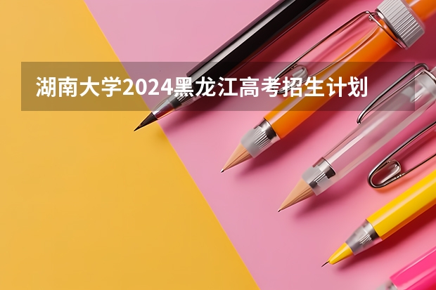 湖南大学2024黑龙江高考招生计划 招多少人